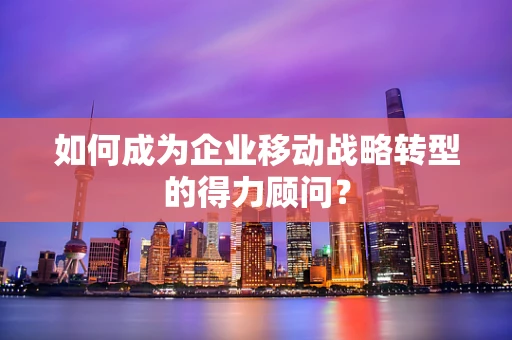 如何成为企业移动战略转型的得力顾问？
