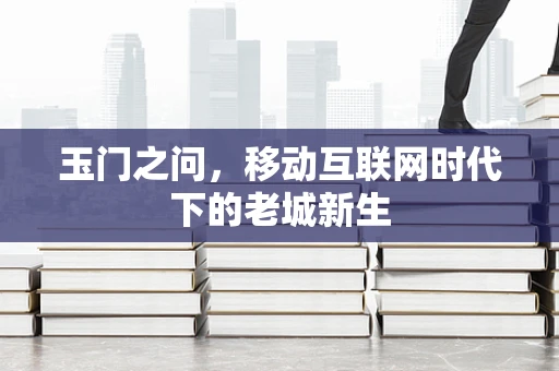 玉门之问，移动互联网时代下的老城新生