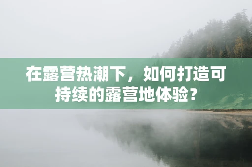 在露营热潮下，如何打造可持续的露营地体验？