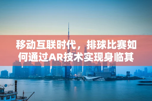 移动互联时代，排球比赛如何通过AR技术实现身临其境的观赛体验？