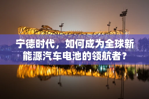 宁德时代，如何成为全球新能源汽车电池的领航者？