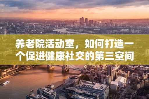 养老院活动室，如何打造一个促进健康社交的第三空间？