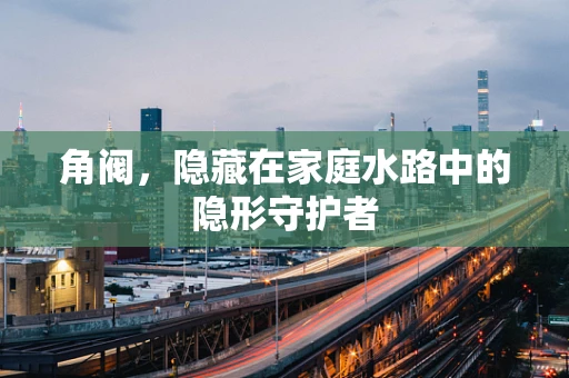 角阀，隐藏在家庭水路中的隐形守护者