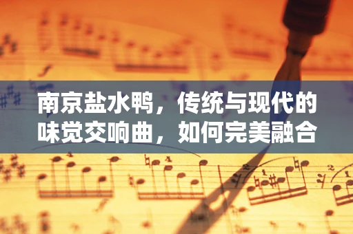 南京盐水鸭，传统与现代的味觉交响曲，如何完美融合？