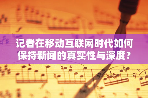 记者在移动互联网时代如何保持新闻的真实性与深度？