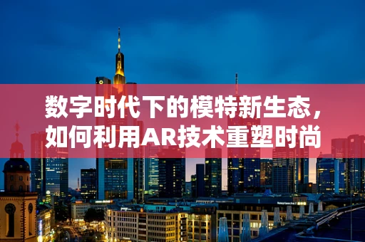 数字时代下的模特新生态，如何利用AR技术重塑时尚舞台？