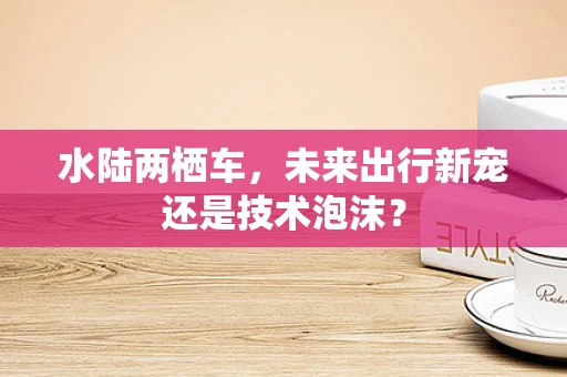 水陆两栖车，未来出行新宠还是技术泡沫？