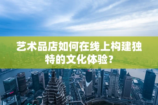 艺术品店如何在线上构建独特的文化体验？