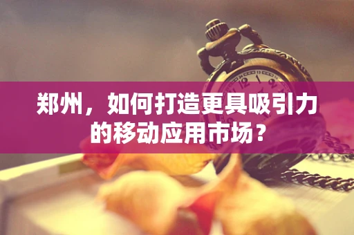 郑州，如何打造更具吸引力的移动应用市场？