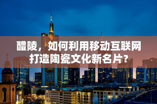 醴陵，如何利用移动互联网打造陶瓷文化新名片？