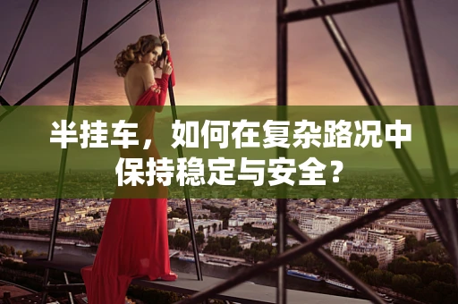 半挂车，如何在复杂路况中保持稳定与安全？