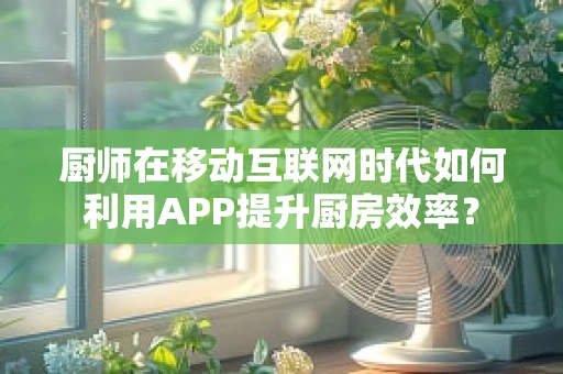 厨师在移动互联网时代如何利用APP提升厨房效率？
