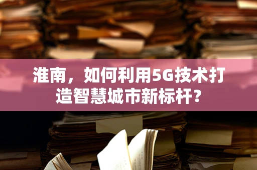 淮南，如何利用5G技术打造智慧城市新标杆？
