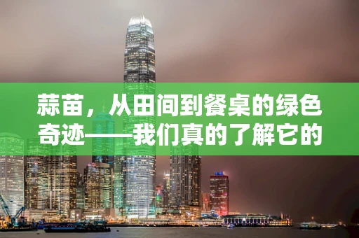蒜苗，从田间到餐桌的绿色奇迹——我们真的了解它的营养价值吗？