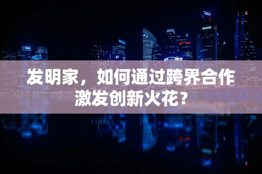 发明家，如何通过跨界合作激发创新火花？
