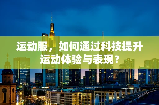 运动服，如何通过科技提升运动体验与表现？