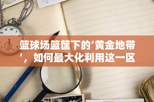 篮球场篮筐下的‘黄金地带’，如何最大化利用这一区域提升比赛效率？