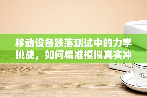 移动设备跌落测试中的力学挑战，如何精准模拟真实冲击？