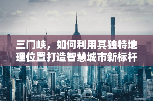 三门峡，如何利用其独特地理位置打造智慧城市新标杆？
