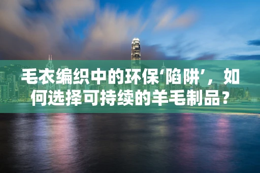 毛衣编织中的环保‘陷阱’，如何选择可持续的羊毛制品？