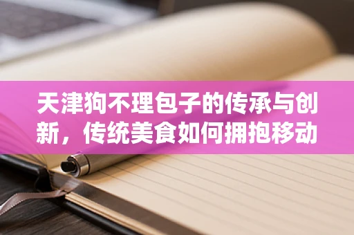 天津狗不理包子的传承与创新，传统美食如何拥抱移动互联网？