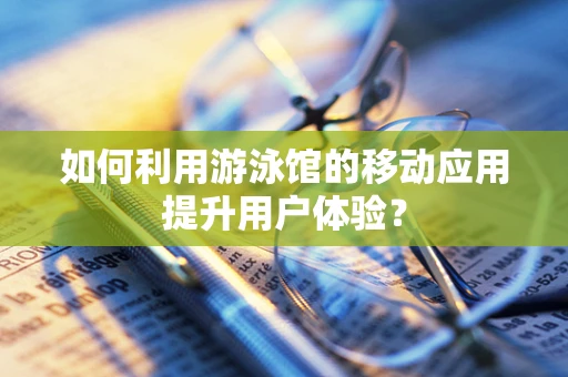 如何利用游泳馆的移动应用提升用户体验？