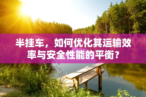 半挂车，如何优化其运输效率与安全性能的平衡？