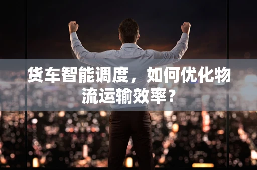 货车智能调度，如何优化物流运输效率？