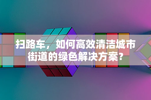 扫路车，如何高效清洁城市街道的绿色解决方案？