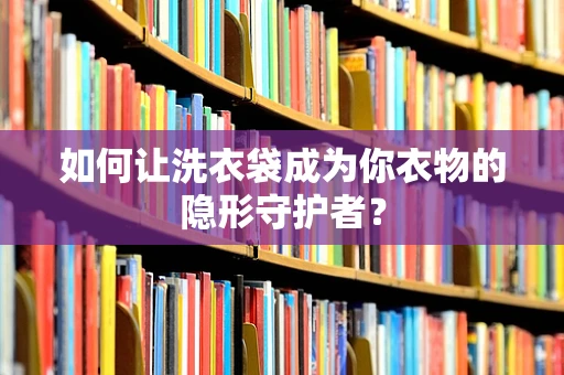 如何让洗衣袋成为你衣物的隐形守护者？