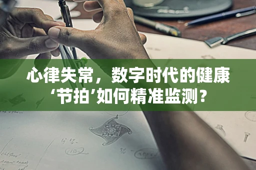 心律失常，数字时代的健康‘节拍’如何精准监测？