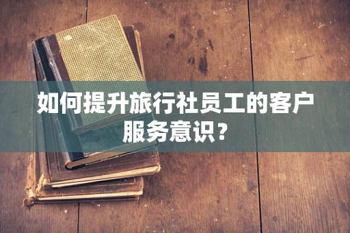 如何提升旅行社员工的客户服务意识？