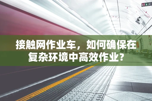 接触网作业车，如何确保在复杂环境中高效作业？