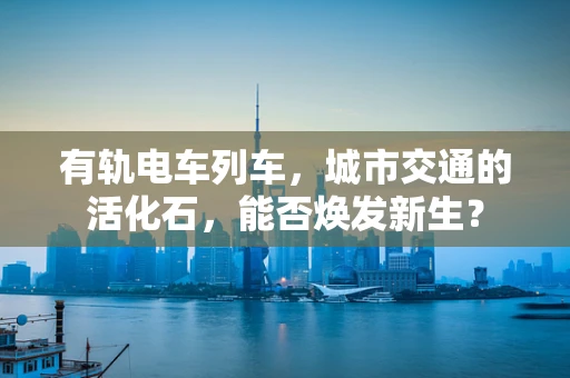 有轨电车列车，城市交通的活化石，能否焕发新生？