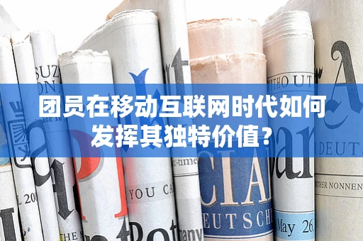 团员在移动互联网时代如何发挥其独特价值？