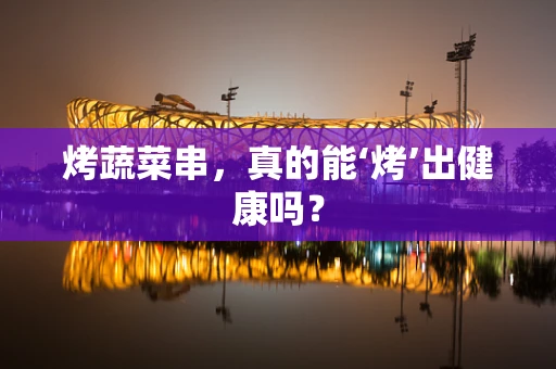 烤蔬菜串，真的能‘烤’出健康吗？
