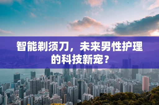智能剃须刀，未来男性护理的科技新宠？