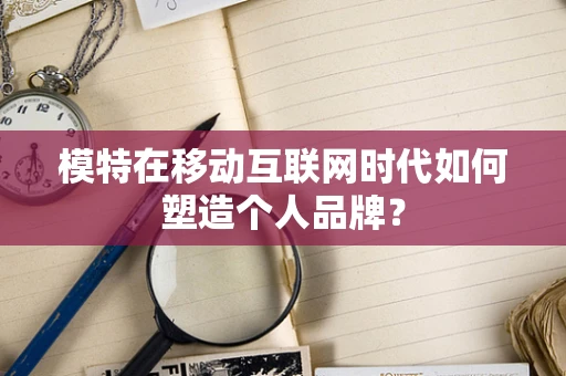 模特在移动互联网时代如何塑造个人品牌？
