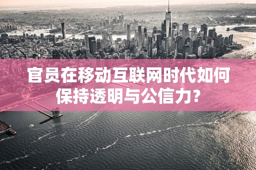 官员在移动互联网时代如何保持透明与公信力？