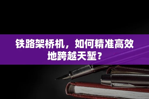铁路架桥机，如何精准高效地跨越天堑？
