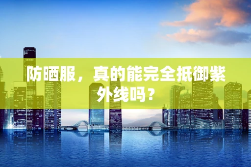 防晒服，真的能完全抵御紫外线吗？