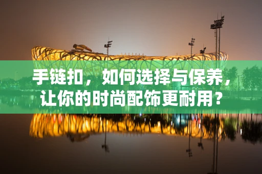 手链扣，如何选择与保养，让你的时尚配饰更耐用？