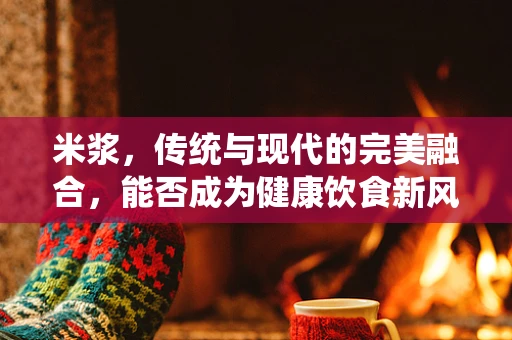 米浆，传统与现代的完美融合，能否成为健康饮食新风尚？