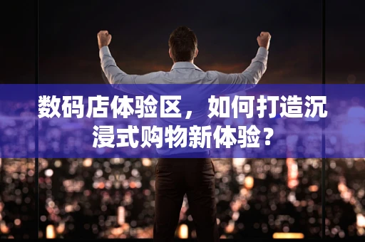 数码店体验区，如何打造沉浸式购物新体验？