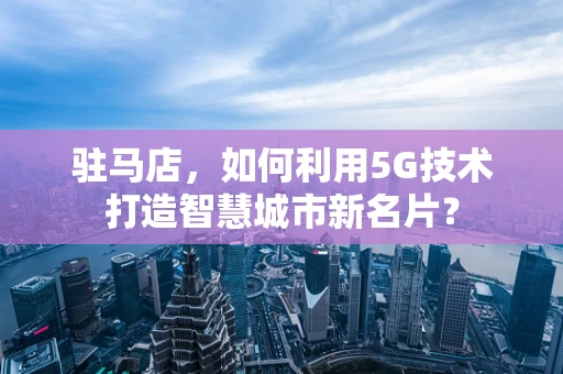 驻马店，如何利用5G技术打造智慧城市新名片？