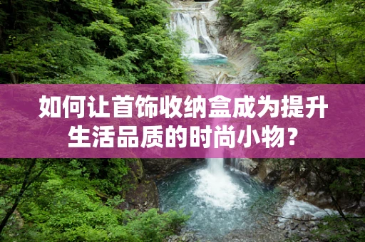 如何让首饰收纳盒成为提升生活品质的时尚小物？