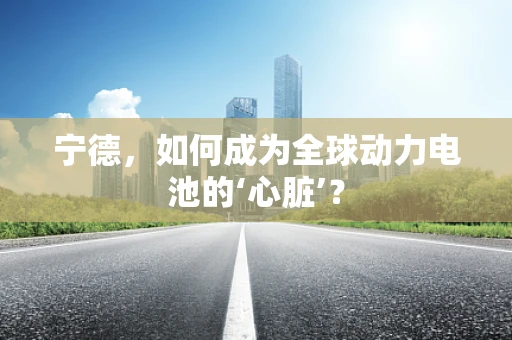 宁德，如何成为全球动力电池的‘心脏’？