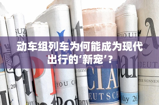 动车组列车为何能成为现代出行的‘新宠’？