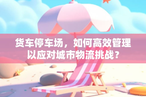 货车停车场，如何高效管理以应对城市物流挑战？