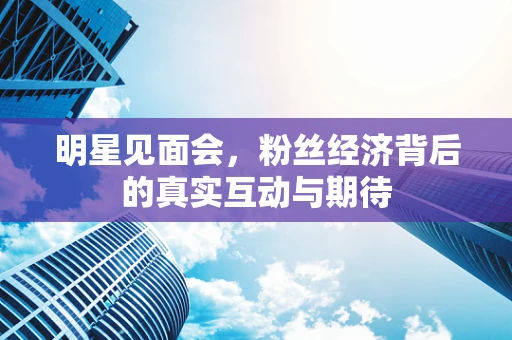 明星见面会，粉丝经济背后的真实互动与期待